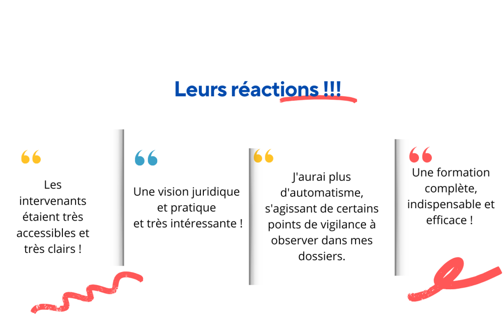 les réactions des participants : les intervenants étaient très accessibles et très clairs ! une vision juridique et pratique et très intéressante ! j'aurai plus d'automatisme, s'agissant de certains points de vigilance à observer dans mes dossiers ! une formation complète, indispensable et efficace !